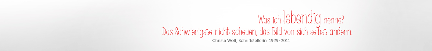 ZITAT: „Was ich lebendig nenne? Das Schwierigste nicht scheuen, das Bild von sich selbst ändern,“ (Christa Wolf, Schriftstellerin, 1929-2011).